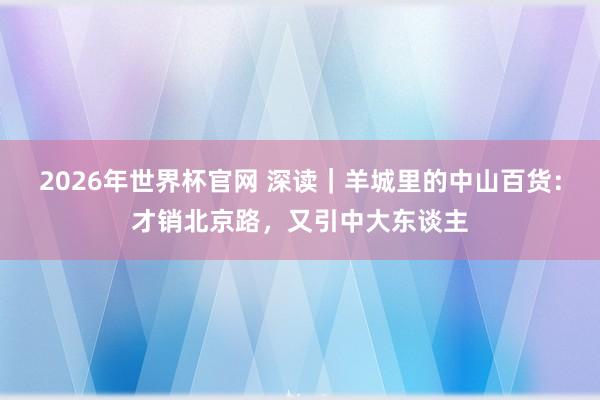 2026年世界杯官网 深读|羊城里的中山百货:才销北京路,又引中大东谈主