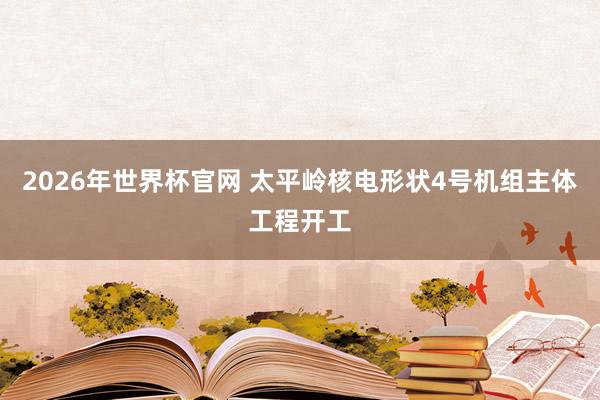 2026年世界杯官网 太平岭核电形状4号机组主体工程开工