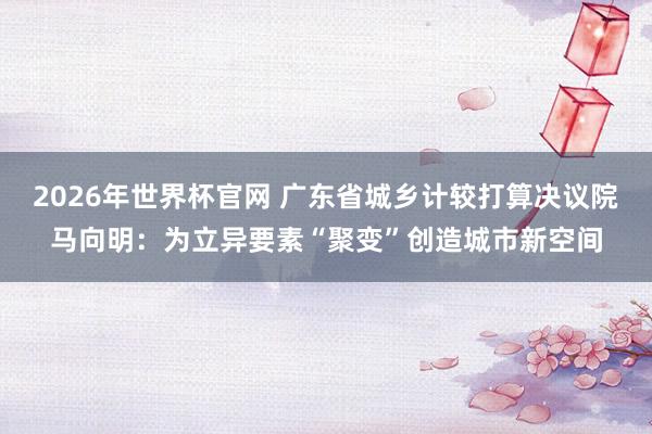2026年世界杯官网 广东省城乡计较打算决议院马向明:为立异要素“聚变”创造城市新空间