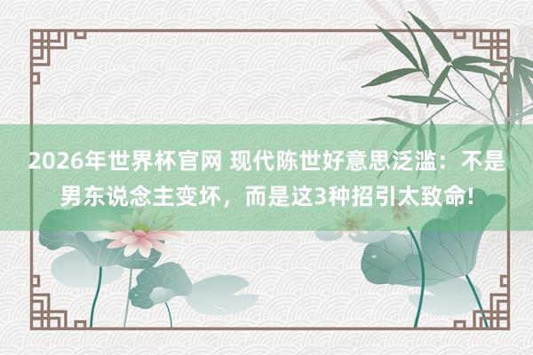 2026年世界杯官网 现代陈世好意思泛滥：不是男东说念主变坏，而是这3种招引太致命!