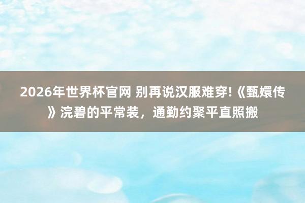 2026年世界杯官网 别再说汉服难穿!《甄嬛传》浣碧的平常装，通勤约聚平直照搬