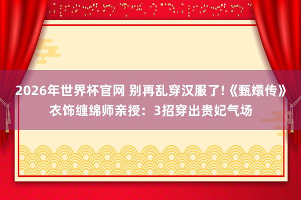 2026年世界杯官网 别再乱穿汉服了!《甄嬛传》衣饰缠绵师亲授：3招穿出贵妃气场