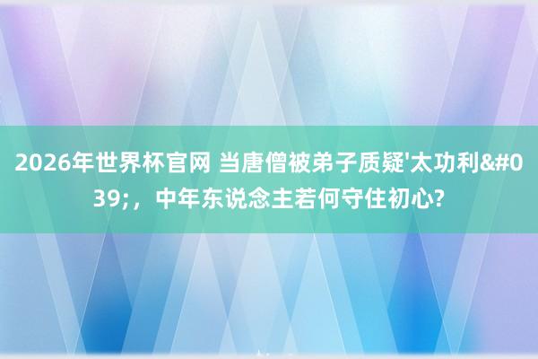 2026年世界杯官网 当唐僧被弟子质疑'太功利',中年东说念主若何守住初心?