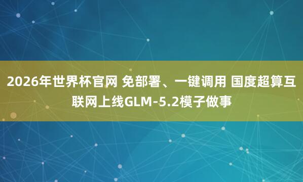 2026年世界杯官网 免部署、一键调用 国度超算互联网上线GLM-5.2模子做事