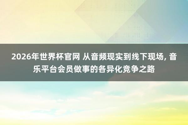 2026年世界杯官网 从音频现实到线下现场， 音乐平台会员做事的各异化竞争之路
