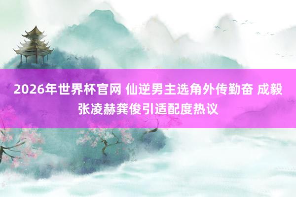 2026年世界杯官网 仙逆男主选角外传勤奋 成毅张凌赫龚俊引适配度热议 2026年世界杯官网 仙逆男主选角外传勤奋 成毅张凌赫龚俊引适配度热议