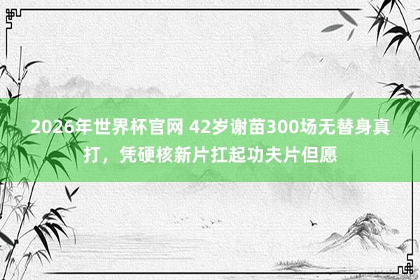 2026年世界杯官网 42岁谢苗300场无替身真打,凭硬核新片扛起功夫片但愿 2026年世界杯官网 42岁谢苗300场无替身真打,凭硬核新片扛起功夫片但愿
