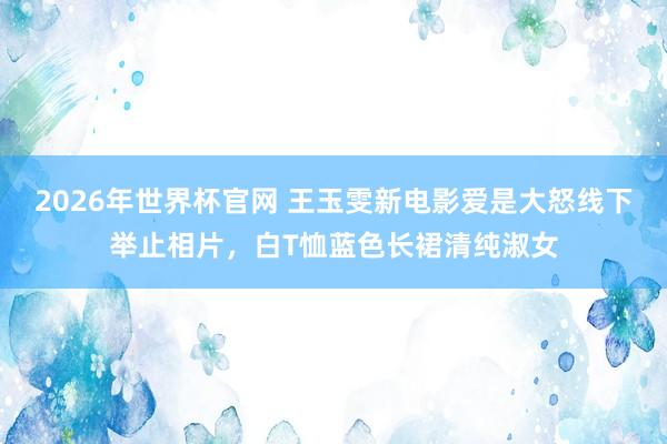 2026年世界杯官网 王玉雯新电影爱是大怒线下举止相片,白T恤蓝色长裙清纯淑女 2026年世界杯官网 王玉雯新电影爱是大怒线下举止相片,白T恤蓝色长裙清纯淑女