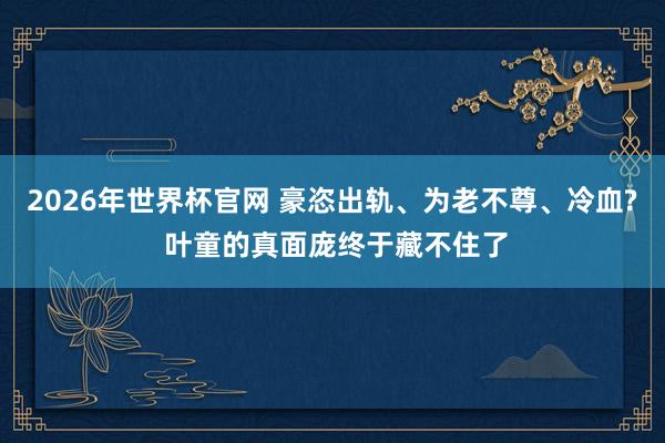 2026年世界杯官网 豪恣出轨、为老不尊、冷血? 叶童的真面庞终于藏不住了 2026年世界杯官网 豪恣出轨、为老不尊、冷血? 叶童的真面庞终于藏不住了