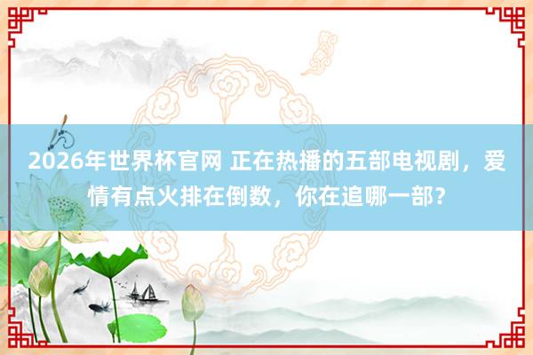 2026年世界杯官网 正在热播的五部电视剧,爱情有点火排在倒数,你在追哪一部?